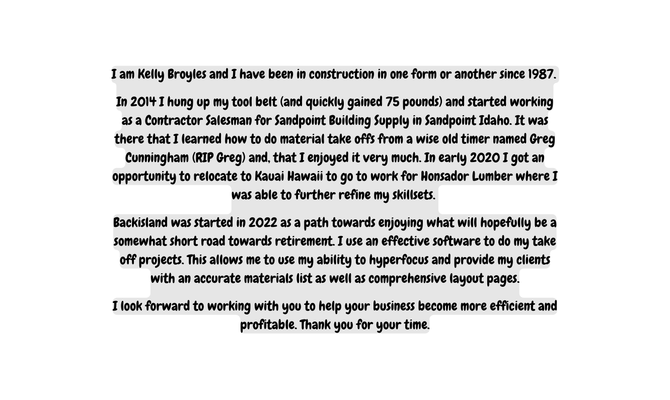 I am Kelly Broyles and I have been in construction in one form or another since 1987 In 2014 I hung up my tool belt and quickly gained 75 pounds and started working as a Contractor Salesman for Sandpoint Building Supply in Sandpoint Idaho It was there that I learned how to do material take offs from a wise old timer named Greg Cunningham RIP Greg and that I enjoyed it very much In early 2020 I got an opportunity to relocate to Kauai Hawaii to go to work for Honsador Lumber where I was able to further refine my skillsets Backisland was started in 2022 as a path towards enjoying what will hopefully be a somewhat short road towards retirement I use an effective software to do my take off projects This allows me to use my ability to hyperfocus and provide my clients with an accurate materials list as well as comprehensive layout pages I look forward to working with you to help your business become more efficient and profitable Thank you for your time